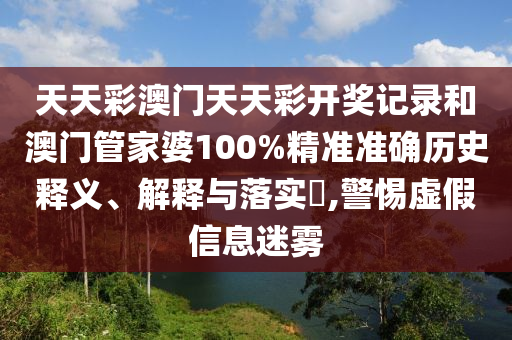 天天彩澳门天天彩开奖记录和澳门管家婆100%精准准确历史释义、解释与落实​,警惕虚假信息迷雾