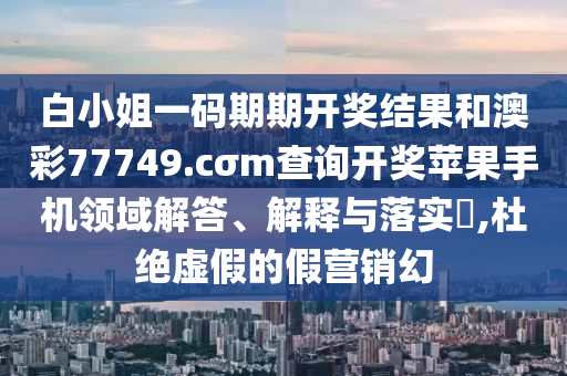 白小姐一码期期开奖结果和澳彩77749.cσm查询开奖苹果手机领域解答、解释与落实​,杜绝虚假的假营销幻
