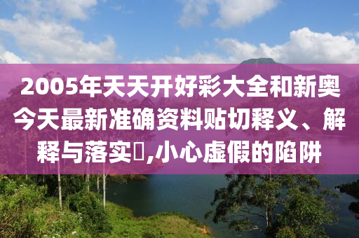 2005年天天开好彩大全和新奥今天最新准确资料贴切释义、解释与落实​,小心虚假的陷阱