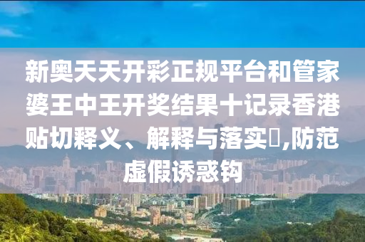 新奥天天开彩正规平台和管家婆王中王开奖结果十记录香港贴切释义、解释与落实​,防范虚假诱惑钩