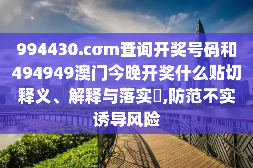 994430.cσm查询开奖号码和494949澳门今晚开奖什么贴切释义、解释与落实​,防范不实诱导风险