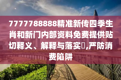 7777788888精准新传四季生肖和新门内部资料免费提供贴切释义、解释与落实​,严防消费陷阱