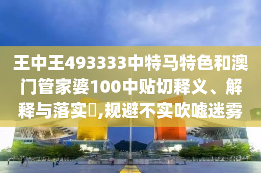 王中王493333中特马特色和澳门管家婆100中贴切释义、解释与落实​,规避不实吹嘘迷雾