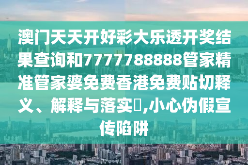 澳门天天开好彩大乐透开奖结果查询和7777788888管家精准管家婆免费香港免费贴切释义、解释与落实​,小心伪假宣传陷阱