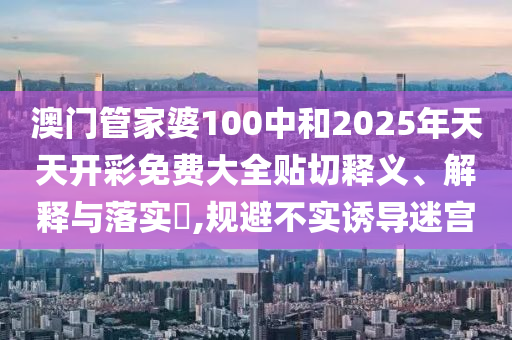 澳门管家婆100中和2025年天天开彩免费大全贴切释义、解释与落实​,规避不实诱导迷宫