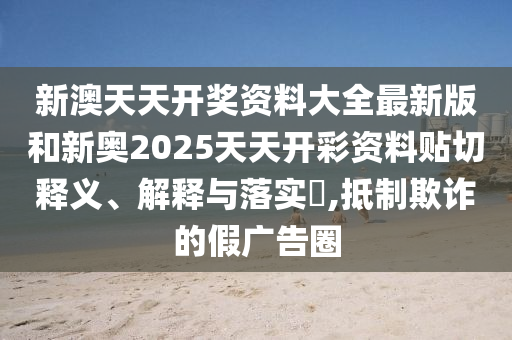 新澳天天开奖资料大全最新版和新奥2025天天开彩资料贴切释义、解释与落实​,抵制欺诈的假广告圈