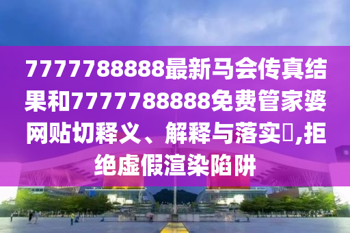 7777788888最新马会传真结果和7777788888免费管家婆网贴切释义、解释与落实​,拒绝虚假渲染陷阱