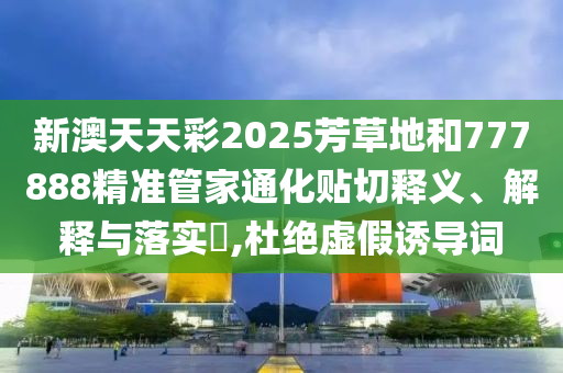 新澳天天彩2025芳草地和777888精准管家通化贴切释义、解释与落实​,杜绝虚假诱导词