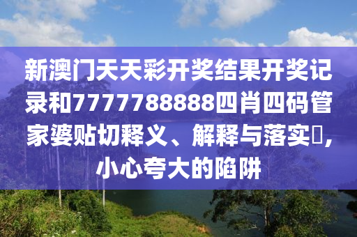 新澳门天天彩开奖结果开奖记录和7777788888四肖四码管家婆贴切释义、解释与落实​,小心夸大的陷阱