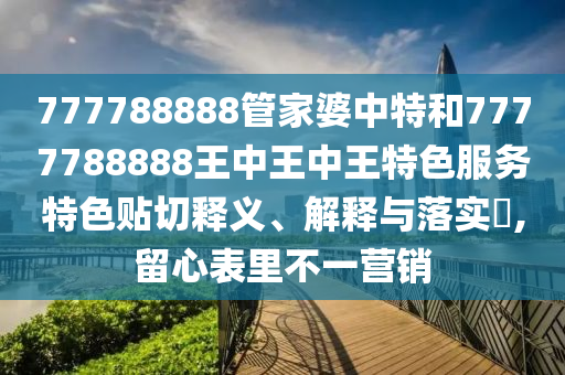 777788888管家婆中特和7777788888王中王中王特色服务特色贴切释义、解释与落实​,留心表里不一营销