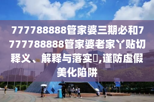 777788888管家婆三期必和7777788888管家婆老家丫贴切释义、解释与落实​,谨防虚假美化陷阱