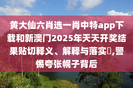 黄大仙六肖选一肖中特app下载和新澳门2025年天天开奖结果贴切释义、解释与落实​,警惕夸张幌子背后