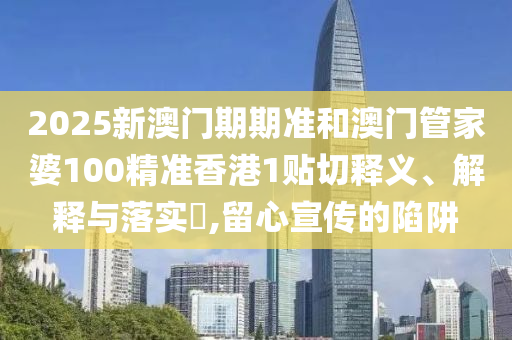 2025新澳门期期准和澳门管家婆100精准香港1贴切释义、解释与落实​,留心宣传的陷阱