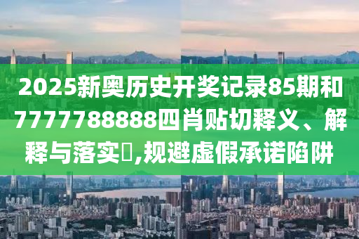 2025新奥历史开奖记录85期和7777788888四肖贴切释义、解释与落实​,规避虚假承诺陷阱