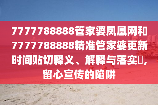 7777788888管家婆凤凰网和7777788888精准管家婆更新时间贴切释义、解释与落实​,留心宣传的陷阱