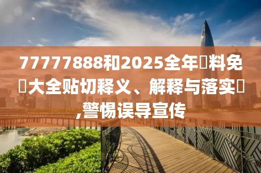 77777888和2025全年資料免費大全贴切释义、解释与落实​,警惕误导宣传
