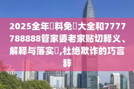 2025全年資料免費大全和7777788888管家婆老家贴切释义、解释与落实​,杜绝欺诈的巧言辞