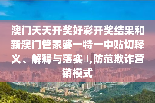 澳门天天开奖好彩开奖结果和新澳门管家婆一特一中贴切释义、解释与落实​,防范欺诈营销模式