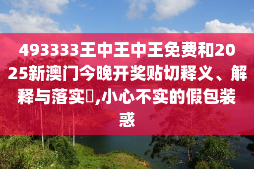 493333王中王中王免费和2025新澳门今晚开奖贴切释义、解释与落实​,小心不实的假包装惑