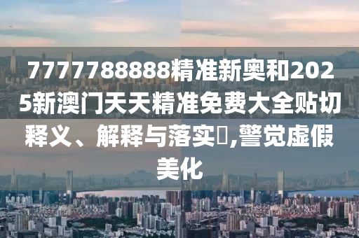 7777788888精准新奥和2025新澳门天天精准免费大全贴切释义、解释与落实​,警觉虚假美化