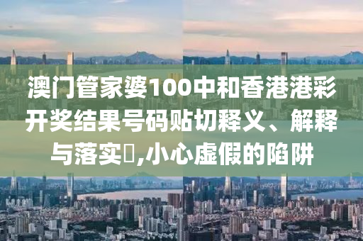 澳门管家婆100中和香港港彩开奖结果号码贴切释义、解释与落实​,小心虚假的陷阱