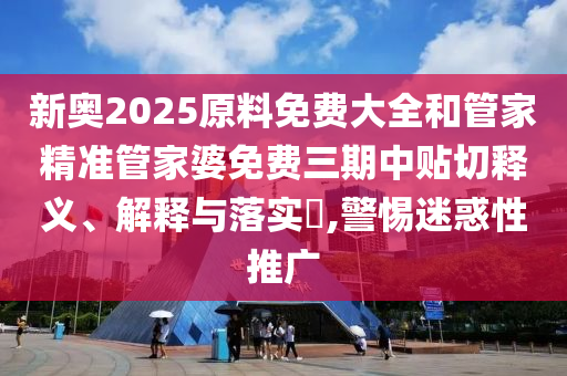新奥2025原料免费大全和管家精准管家婆免费三期中贴切释义、解释与落实​,警惕迷惑性推广