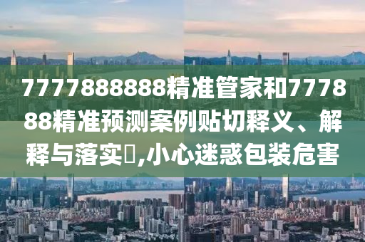 7777888888精准管家和777888精准预测案例贴切释义、解释与落实​,小心迷惑包装危害