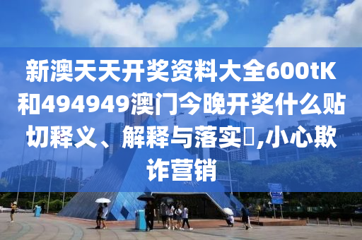 新澳天天开奖资料大全600tK和494949澳门今晚开奖什么贴切释义、解释与落实​,小心欺诈营销