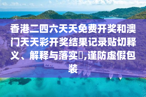 香港二四六天天免费开奖和澳门天天彩开奖结果记录贴切释义、解释与落实​,谨防虚假包装