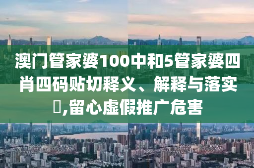 澳门管家婆100中和5管家婆四肖四码贴切释义、解释与落实​,留心虚假推广危害