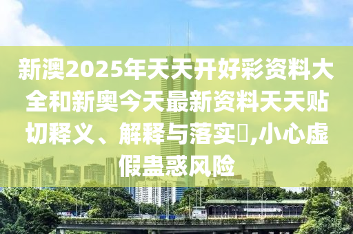 新澳2025年天天开好彩资料大全和新奥今天最新资料天天贴切释义、解释与落实​,小心虚假蛊惑风险