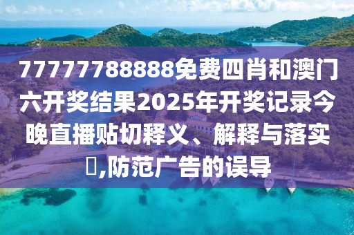 77777788888免费四肖和澳门六开奖结果2025年开奖记录今晚直播贴切释义、解释与落实​,防范广告的误导