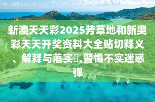 新澳天天彩2025芳草地和新奥彩天天开奖资料大全贴切释义、解释与落实​,警惕不实迷惑弹