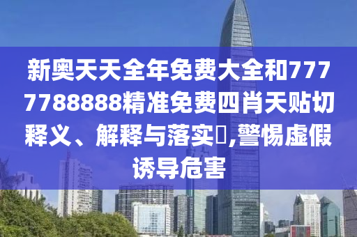 新奥天天全年免费大全和7777788888精准免费四肖天贴切释义、解释与落实​,警惕虚假诱导危害