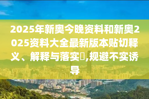2025年新奥今晚资料和新奥2025资料大全最新版本贴切释义、解释与落实​,规避不实诱导
