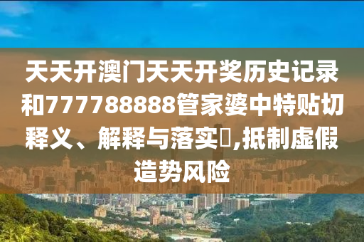 天天开澳门天天开奖历史记录和777788888管家婆中特贴切释义、解释与落实​,抵制虚假造势风险
