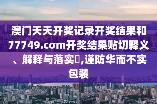 澳门天天开奖记录开奖结果和77749.cσm开奖结果贴切释义、解释与落实​,谨防华而不实包装