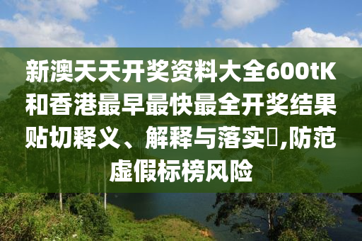 新澳天天开奖资料大全600tK和香港最早最快最全开奖结果贴切释义、解释与落实​,防范虚假标榜风险