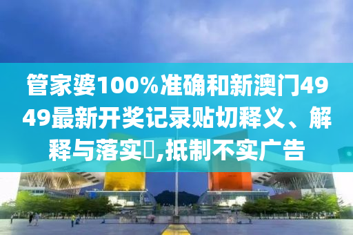 管家婆100%准确和新澳门4949最新开奖记录贴切释义、解释与落实​,抵制不实广告