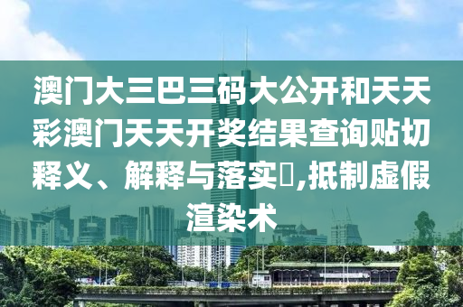 澳门大三巴三码大公开和天天彩澳门天天开奖结果查询贴切释义、解释与落实​,抵制虚假渲染术