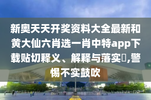 新奥天天开奖资料大全最新和黄大仙六肖选一肖中特app下载贴切释义、解释与落实​,警惕不实鼓吹
