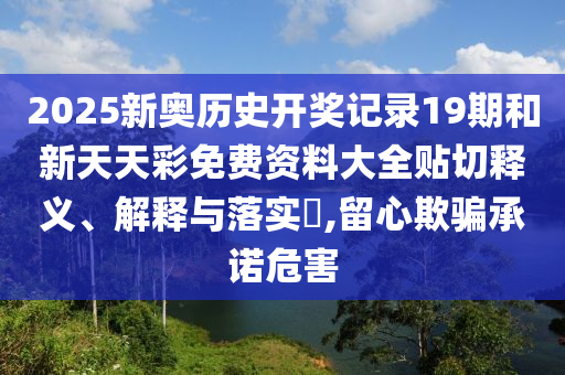 2025新奥历史开奖记录19期和新天天彩免费资料大全贴切释义、解释与落实​,留心欺骗承诺危害