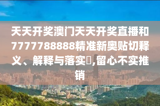 天天开奖澳门天天开奖直播和7777788888精准新奥贴切释义、解释与落实​,留心不实推销