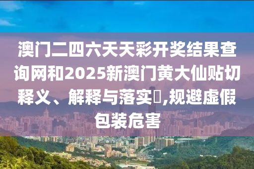 澳门二四六天天彩开奖结果查询网和2025新澳门黄大仙贴切释义、解释与落实​,规避虚假包装危害
