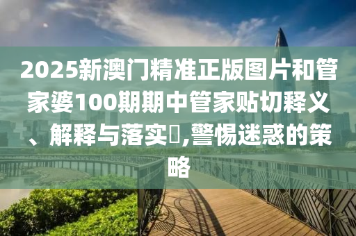 2025新澳门精准正版图片和管家婆100期期中管家贴切释义、解释与落实​,警惕迷惑的策略