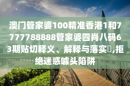 澳门管家婆100精准香港1和7777788888管家婆四肖八码63期贴切释义、解释与落实​,拒绝迷惑噱头陷阱