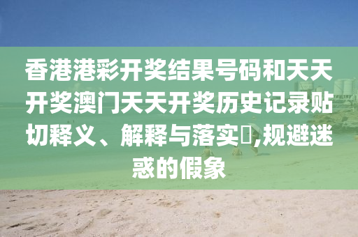 香港港彩开奖结果号码和天天开奖澳门天天开奖历史记录贴切释义、解释与落实​,规避迷惑的假象