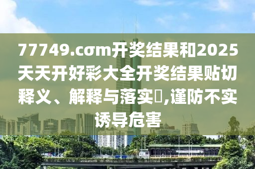 77749.cσm开奖结果和2025天天开好彩大全开奖结果贴切释义、解释与落实​,谨防不实诱导危害