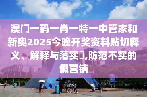 澳门一码一肖一特一中管家和新奥2025今晚开奖资料贴切释义、解释与落实​,防范不实的假营销