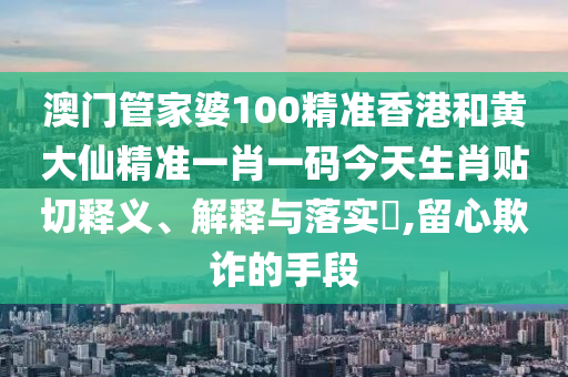澳门管家婆100精准香港和黄大仙精准一肖一码今天生肖贴切释义、解释与落实​,留心欺诈的手段